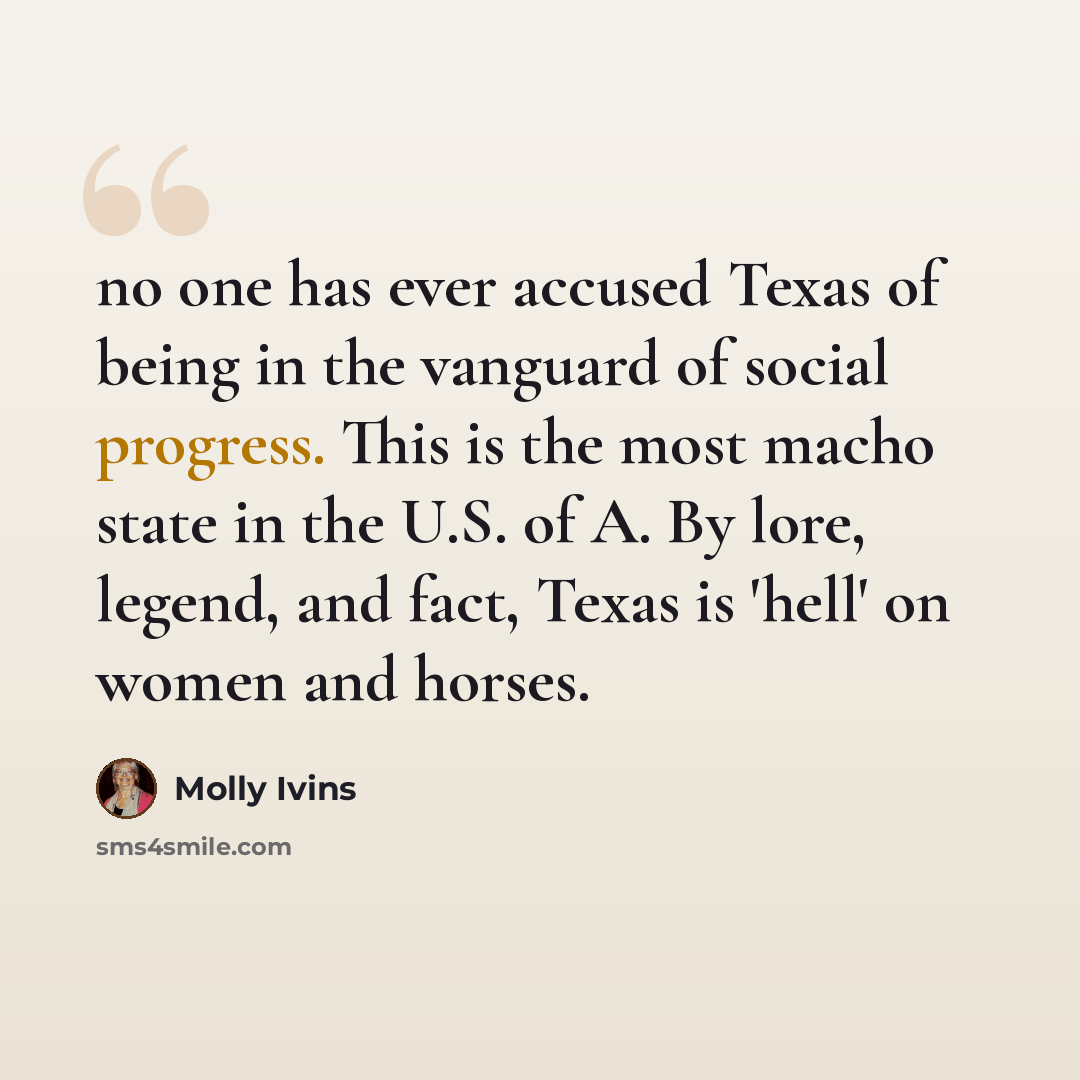 “no one has ever accused Texas of being in the vanguard of social progress. This is the most macho state in the U.S. of A. By lore, legend, and fact, Texas is 'hell' on women and horses.” quote by Molly Ivins