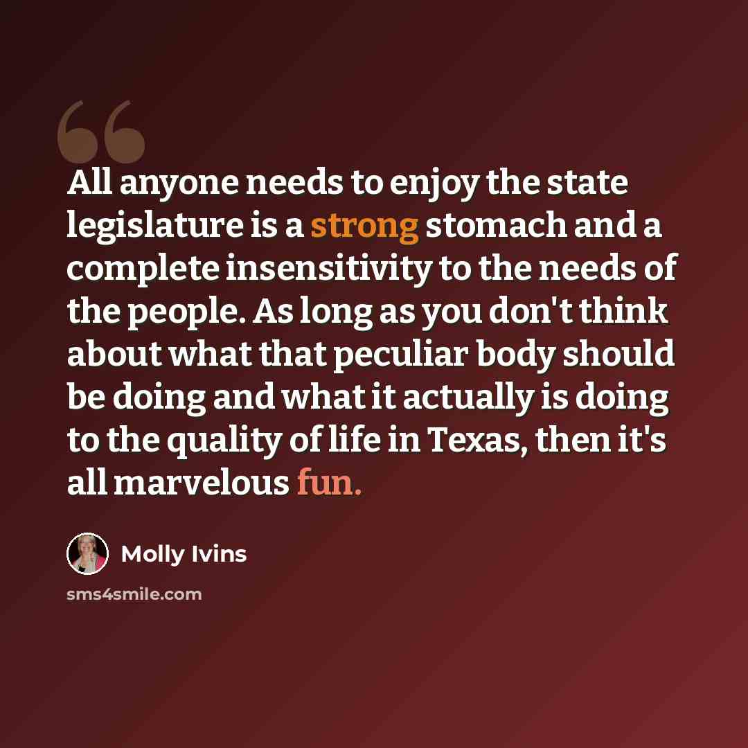 “All anyone needs to enjoy the state legislature is a strong stomach and a complete insensitivity to the needs of the people. As long as you don't think about what that peculiar body should be doing and what it actually is doing to the quality of life in Texas, then it's all marvelous fun.” quote by Molly Ivins