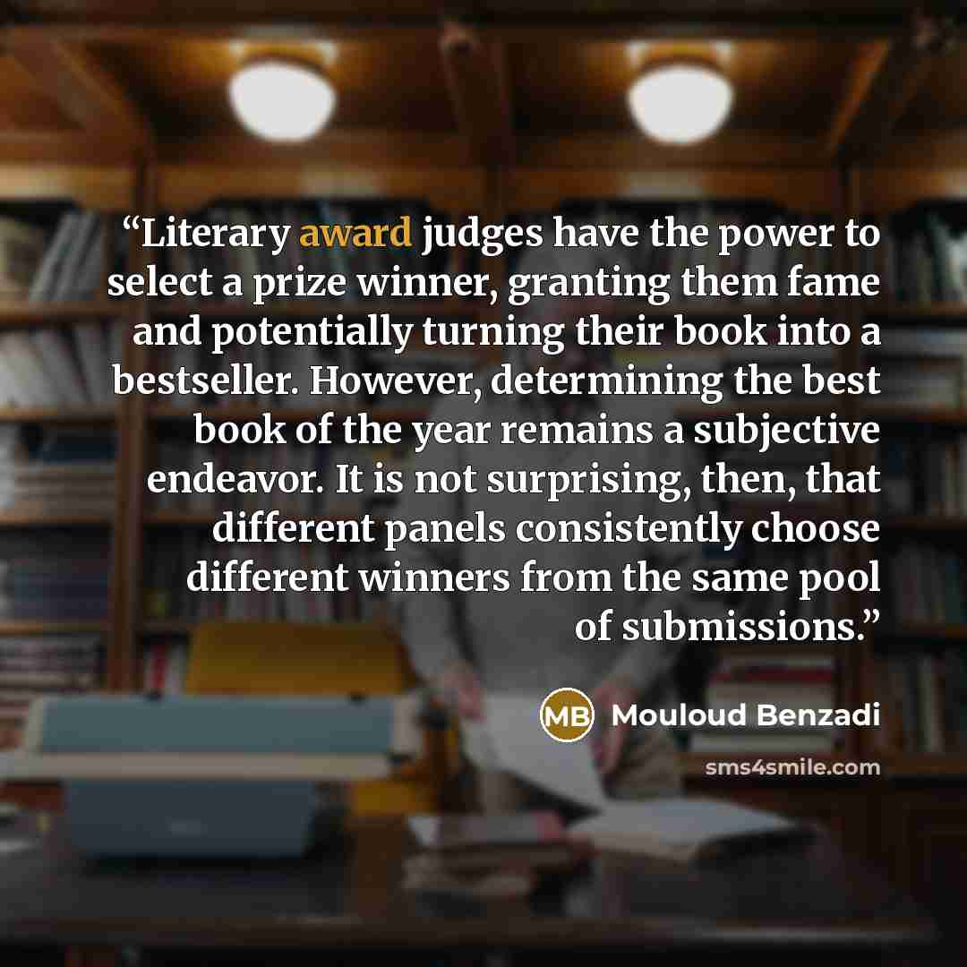 “Literary award judges have the power to select a prize winner, granting them fame and potentially turning their book into a bestseller. However, determining the best book of the year remains a subjective endeavor. It is not surprising, then, that different panels consistently choose different…” quote by Mouloud Benzadi