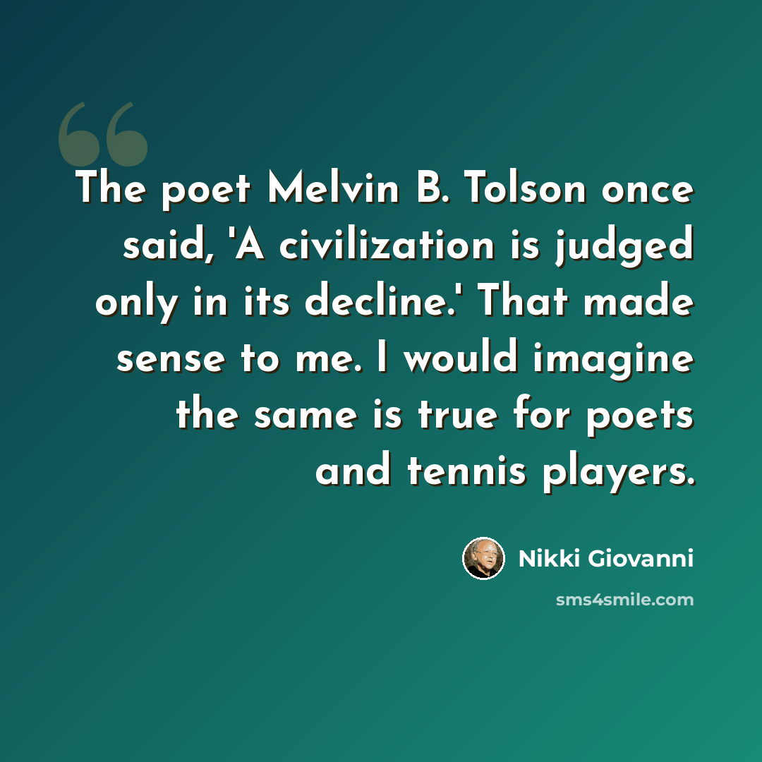 “The poet Melvin B. Tolson once said, 'A civilization is judged only in its decline.' That made sense to me. I would imagine the same is true for poets and tennis players.” quote by Nikki Giovanni