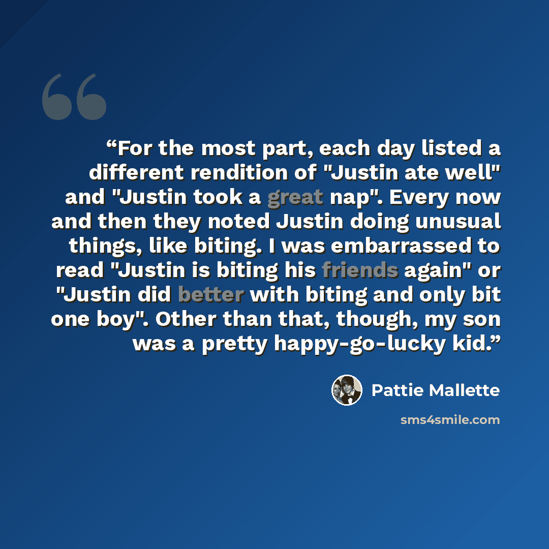 “For the most part, each day listed a different rendition of "Justin ate well" and "Justin took a great nap". Every now and then they noted Justin doing unusual things, like biting. I was embarrassed to read "Justin is biting his friends again" or "Justin did better with biting and only bit one…” quote by Pattie Mallette