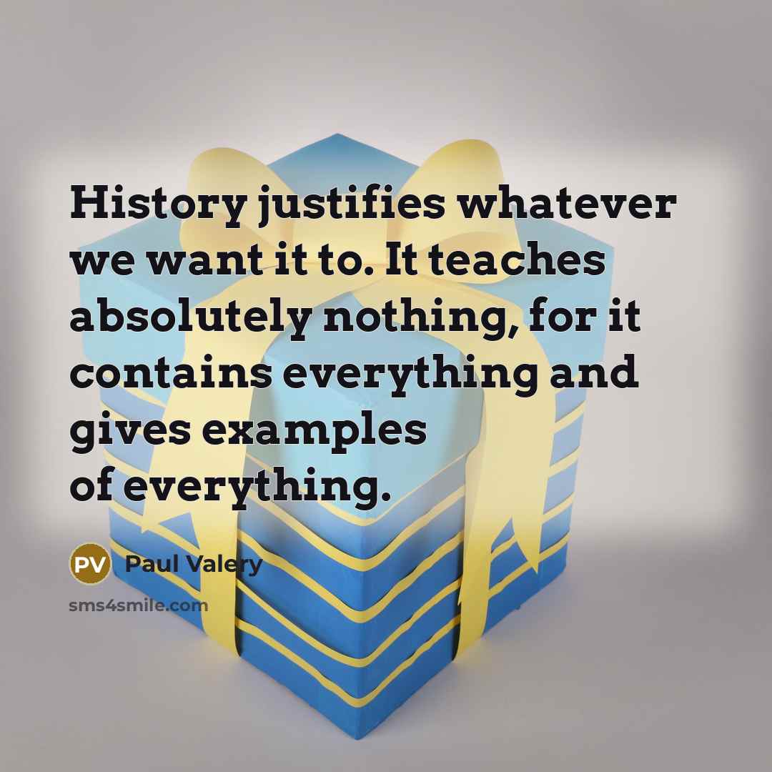 “History justifies whatever we want it to. It teaches absolutely nothing, for it contains everything and gives examples of everything.” quote by Paul Valery