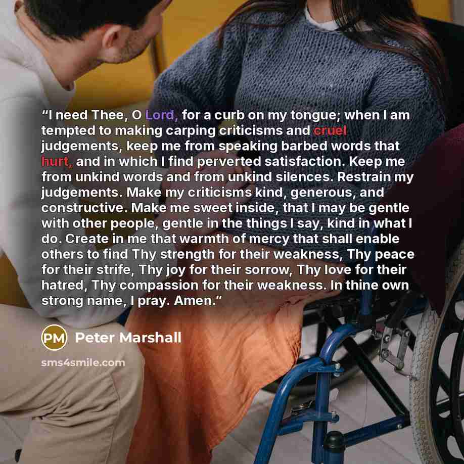 “I need Thee, O Lord, for a curb on my tongue; when I am tempted to making carping criticisms and cruel judgements, keep me from speaking barbed words that hurt, and in which I find perverted satisfaction. Keep me from unkind words and from unkind silences. Restrain my judgements. Make my…” quote by Peter Marshall
