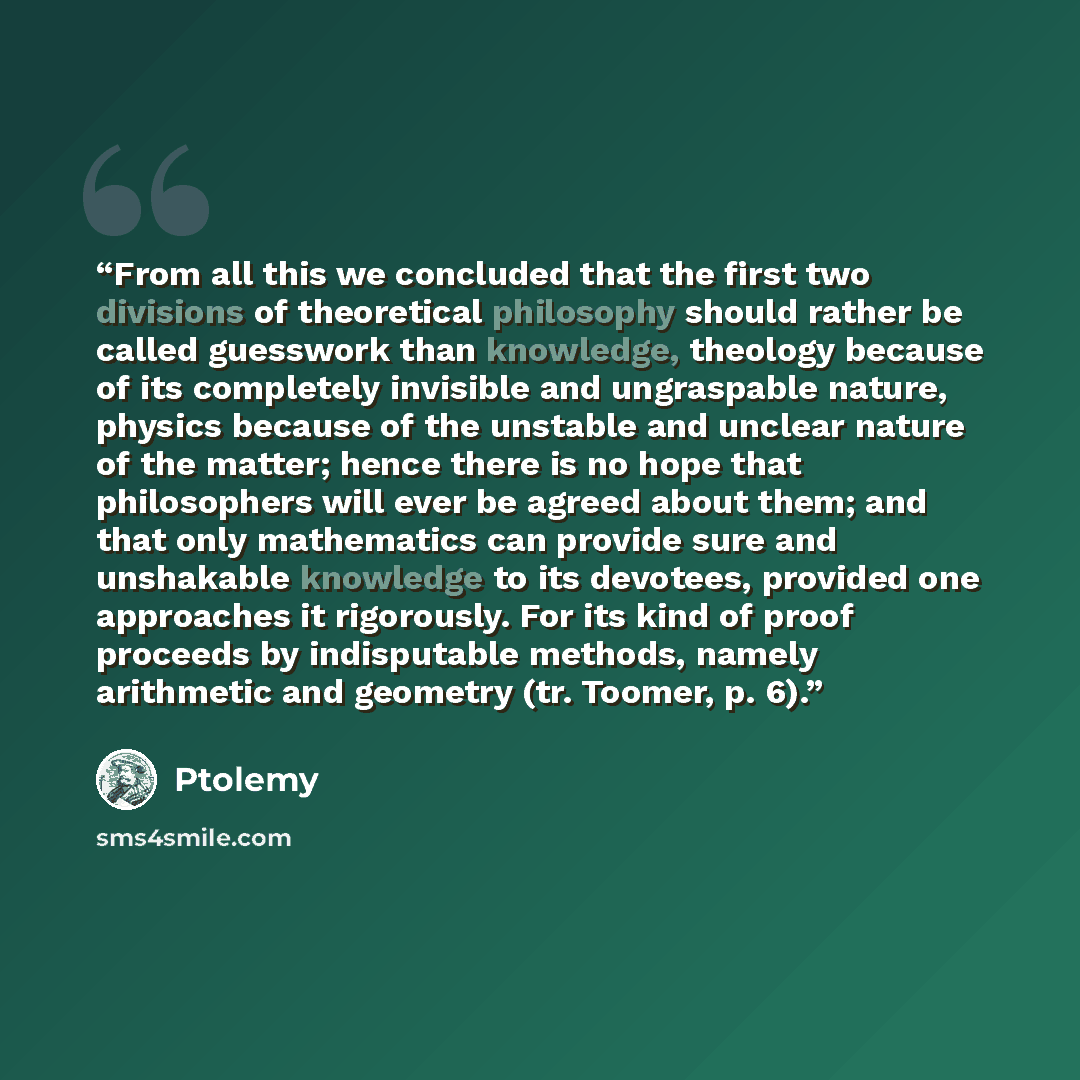 “From all this we concluded that the first two divisions of theoretical philosophy should rather be called guesswork than knowledge, theology because of its completely invisible and ungraspable nature, physics because of the unstable and unclear nature of the matter; hence there is no hope that…” quote by Ptolemy