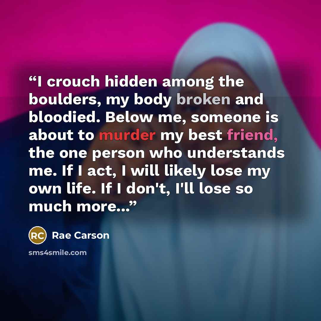 “I crouch hidden among the boulders, my body broken and bloodied. Below me, someone is about to murder my best friend, the one person who understands me. If I act, I will likely lose my own life. If I don't, I'll lose so much more...” quote by Rae Carson