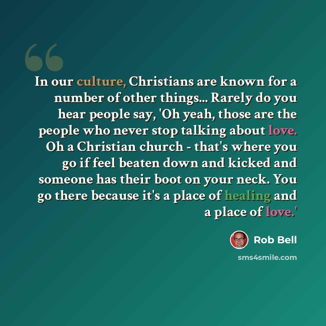 “In our culture, Christians are known for a number of other things... Rarely do you hear people say, 'Oh yeah, those are the people who never stop talking about love. Oh a Christian church - that's where you go if feel beaten down and kicked and someone has their boot on your neck. You go there…” quote by Rob Bell