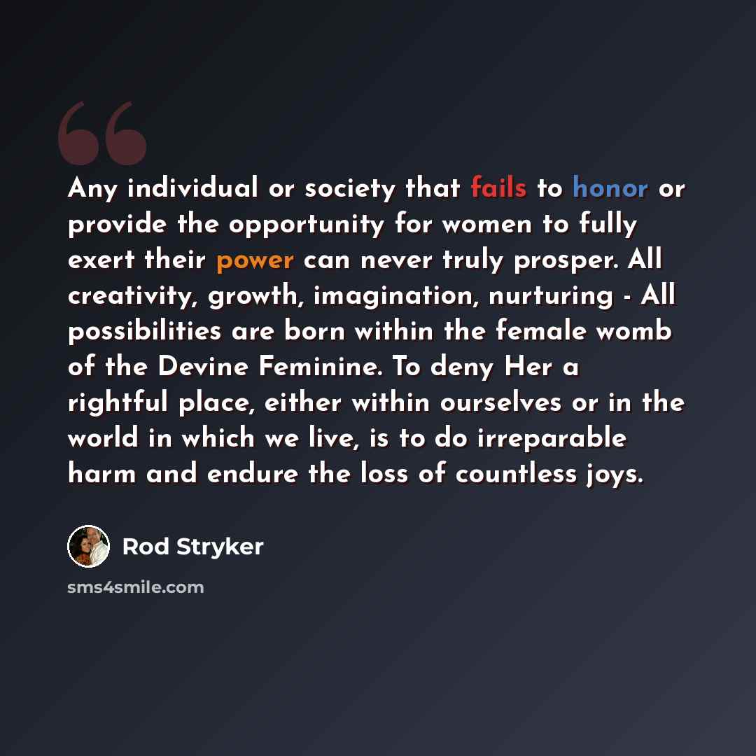 “Any individual or society that fails to honor or provide the opportunity for women to fully exert their power can never truly prosper. All creativity, growth, imagination, nurturing - All possibilities are born within the female womb of the Devine Feminine. To deny Her a rightful place, either…” quote by Rod Stryker