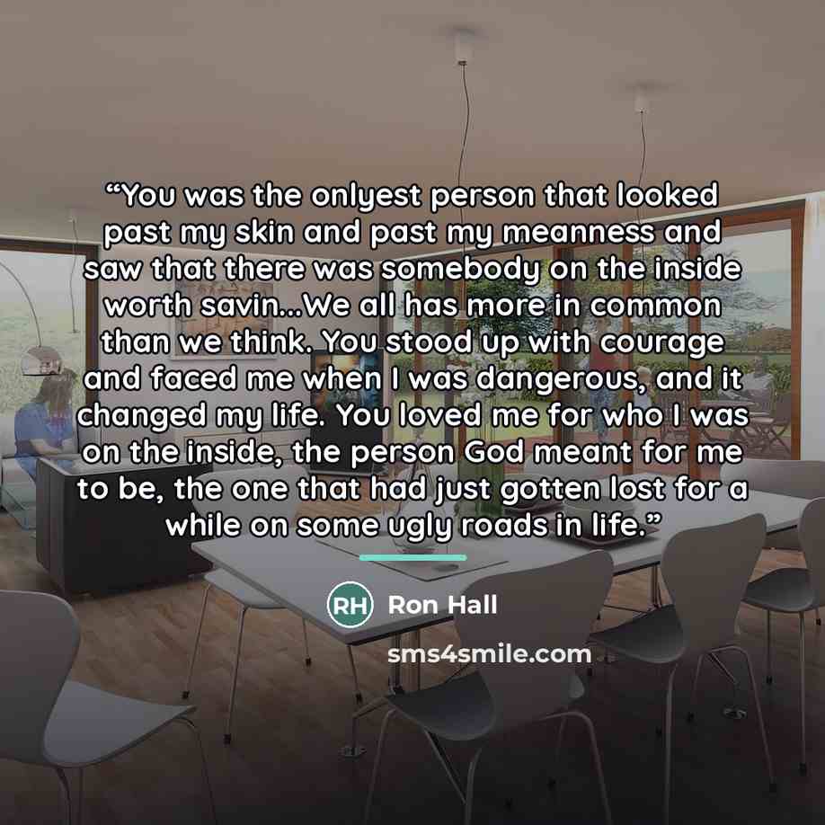 “You was the onlyest person that looked past my skin and past my meanness and saw that there was somebody on the inside worth savin...We all has more in common than we think. You stood up with courage and faced me when I was dangerous, and it changed my life. You loved me for who I was on the…” quote by Ron Hall