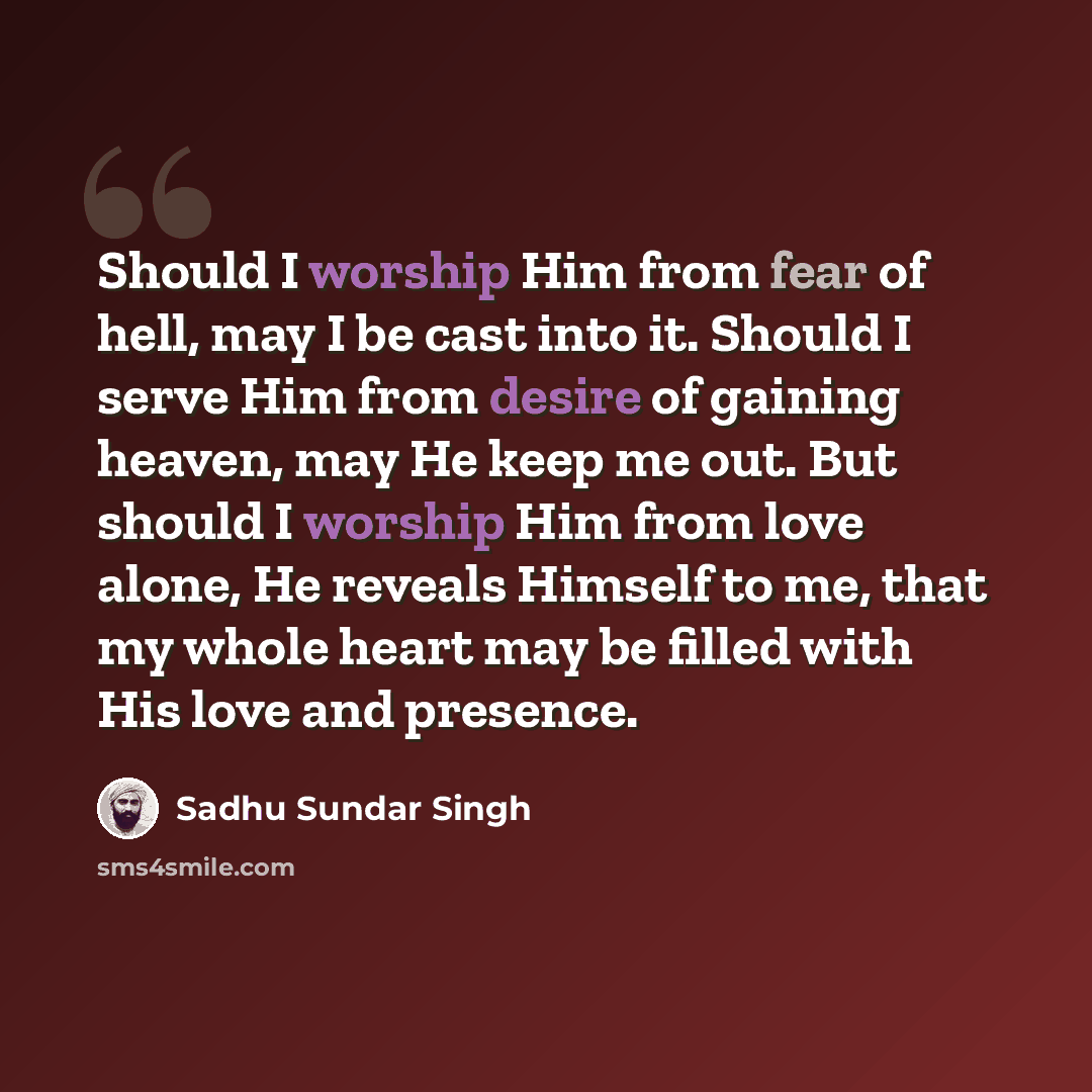“Should I worship Him from fear of hell, may I be cast into it. Should I serve Him from desire of gaining heaven, may He keep me out. But should I worship Him from love alone, He reveals Himself to me, that my whole heart may be filled with His love and presence.” quote by Sadhu Sundar Singh