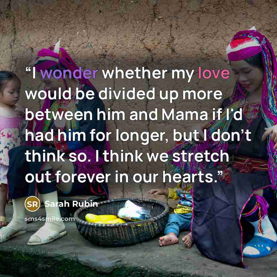 “I wonder whether my love would be divided up more between him and Mama if I'd had him for longer, but I don't think so. I think we stretch out forever in our hearts.” quote by Sarah Rubin