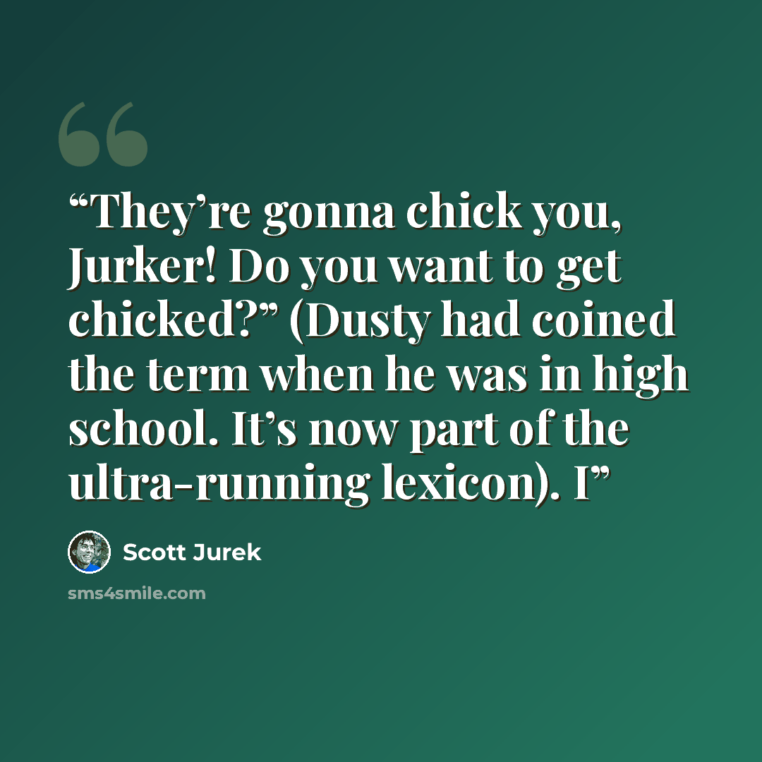“They’re gonna chick you, Jurker! Do you want to get chicked?” (Dusty had coined the term when he was in high school. It’s now part of the ultra-running lexicon). I” quote by Scott Jurek