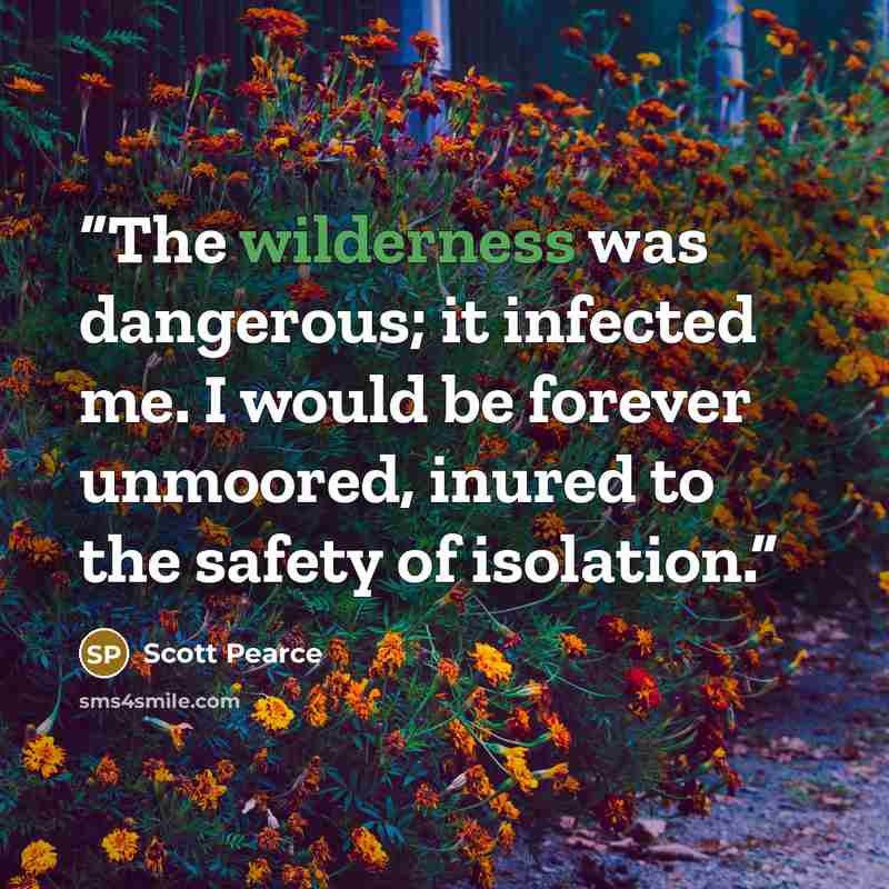 “The wilderness was dangerous; it infected me. I would be forever unmoored, inured to the safety of isolation.” quote by Scott Pearce