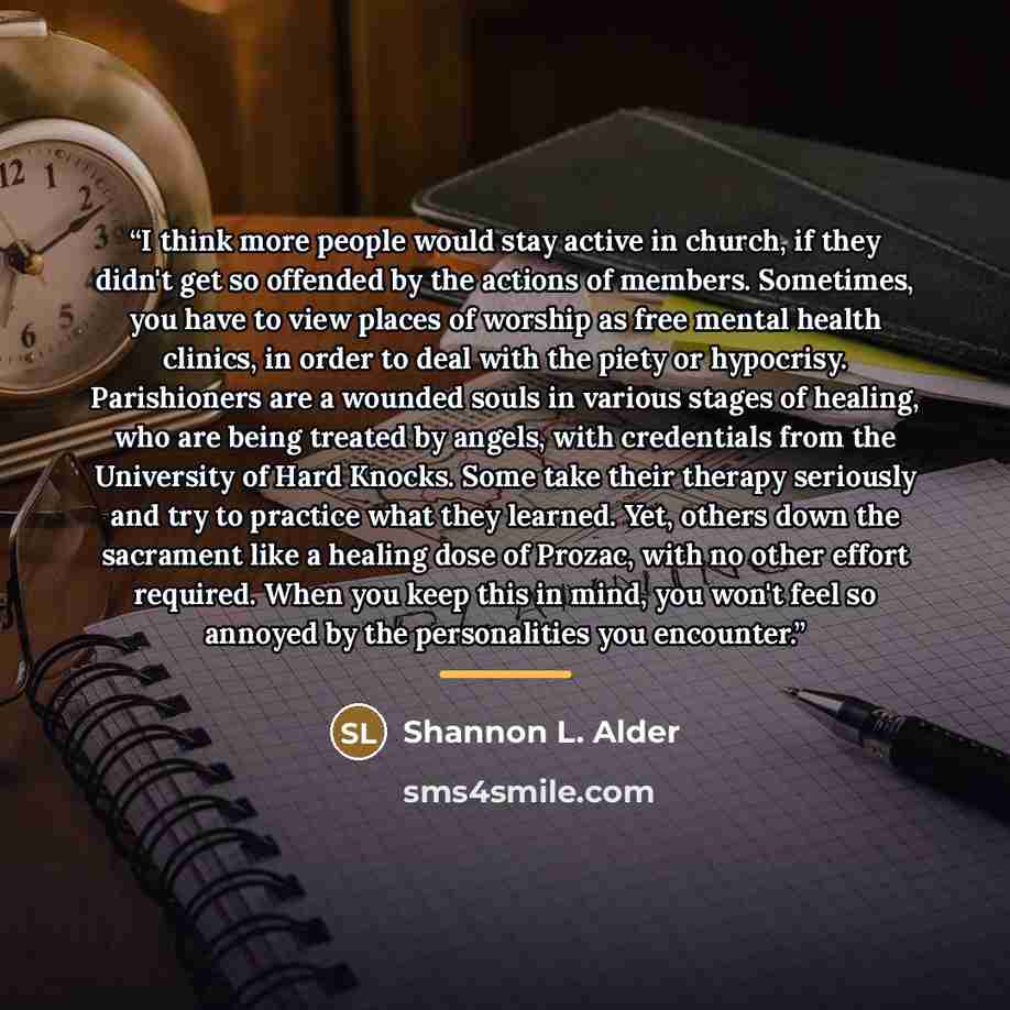 “I think more people would stay active in church, if they didn't get so offended by the actions of members. Sometimes, you have to view places of worship as free mental health clinics, in order to deal with the piety or hypocrisy. Parishioners are a wounded souls in various stages of healing, who…” quote by Shannon L. Alder