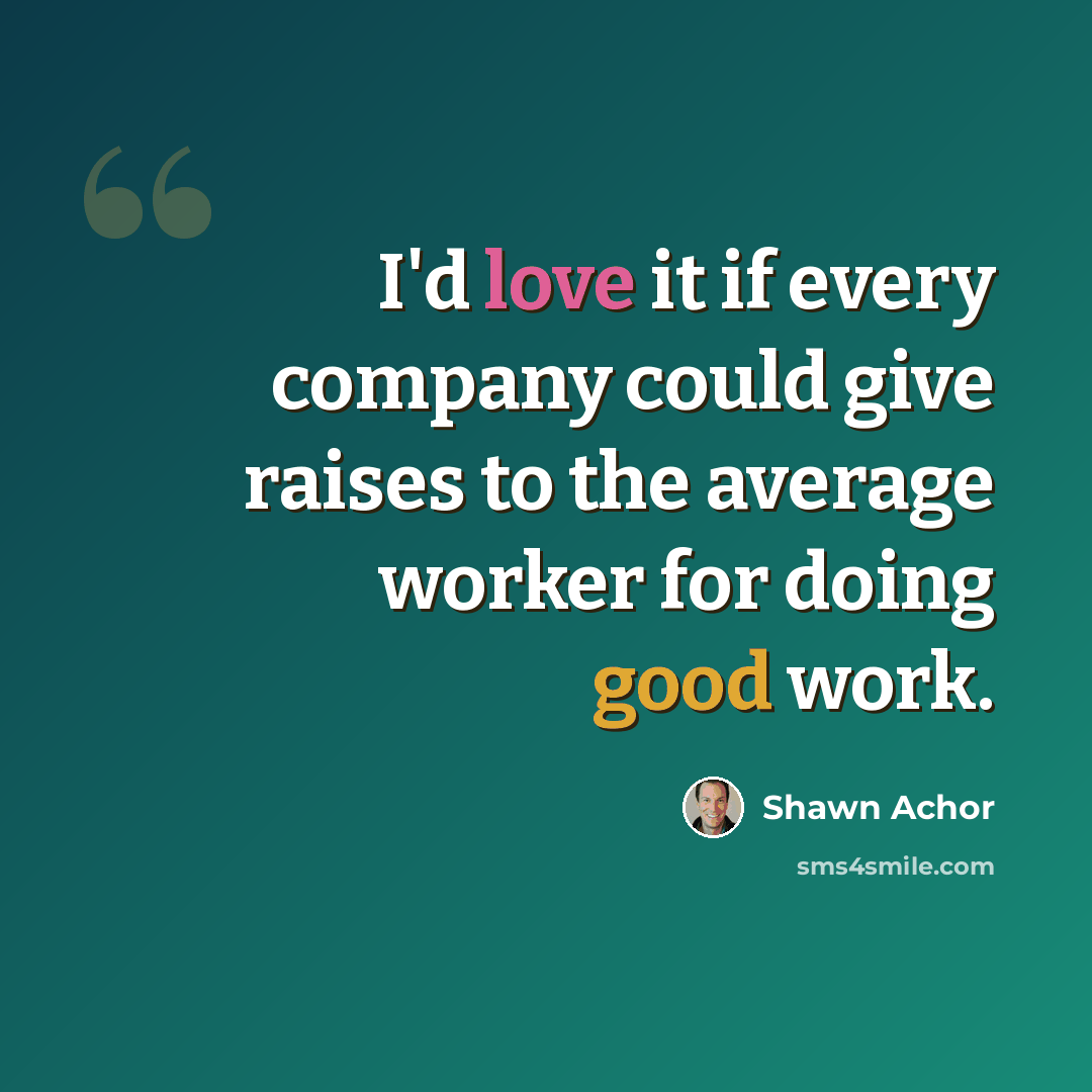 “I'd love it if every company could give raises to the average worker for doing good work.” quote by Shawn Achor
