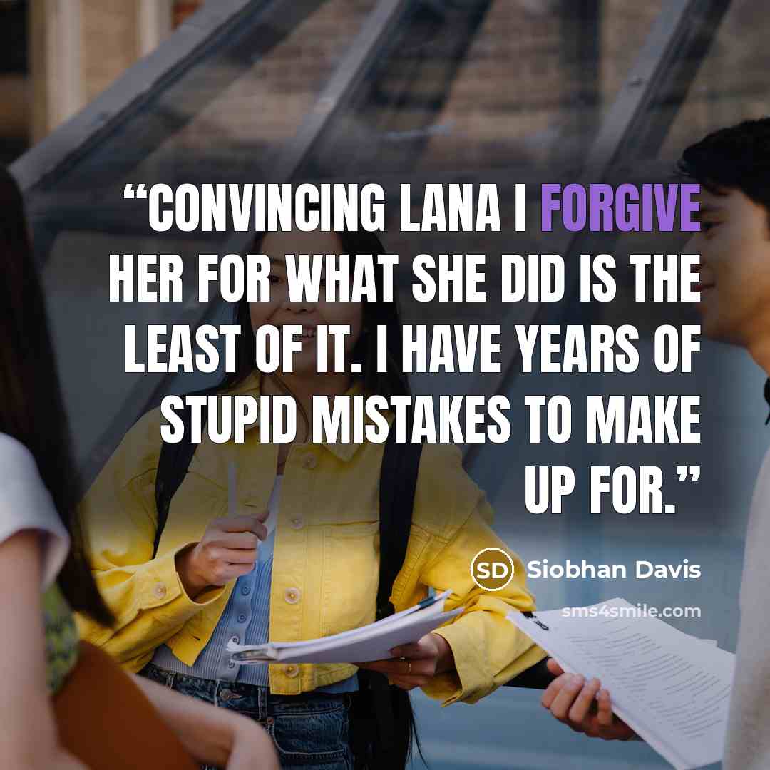 “Convincing Lana I forgive her for what she did is the least of it. I have years of stupid mistakes to make up for.” quote by Siobhan Davis