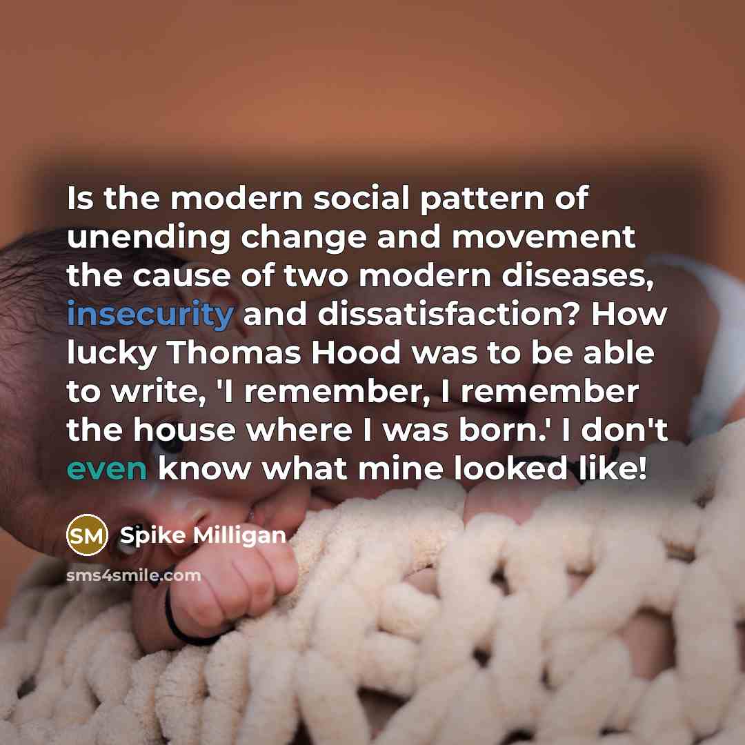 “Is the modern social pattern of unending change and movement the cause of two modern diseases, insecurity and dissatisfaction? How lucky Thomas Hood was to be able to write, 'I remember, I remember the house where I was born.' I don't even know what mine looked like!” quote by Spike Milligan