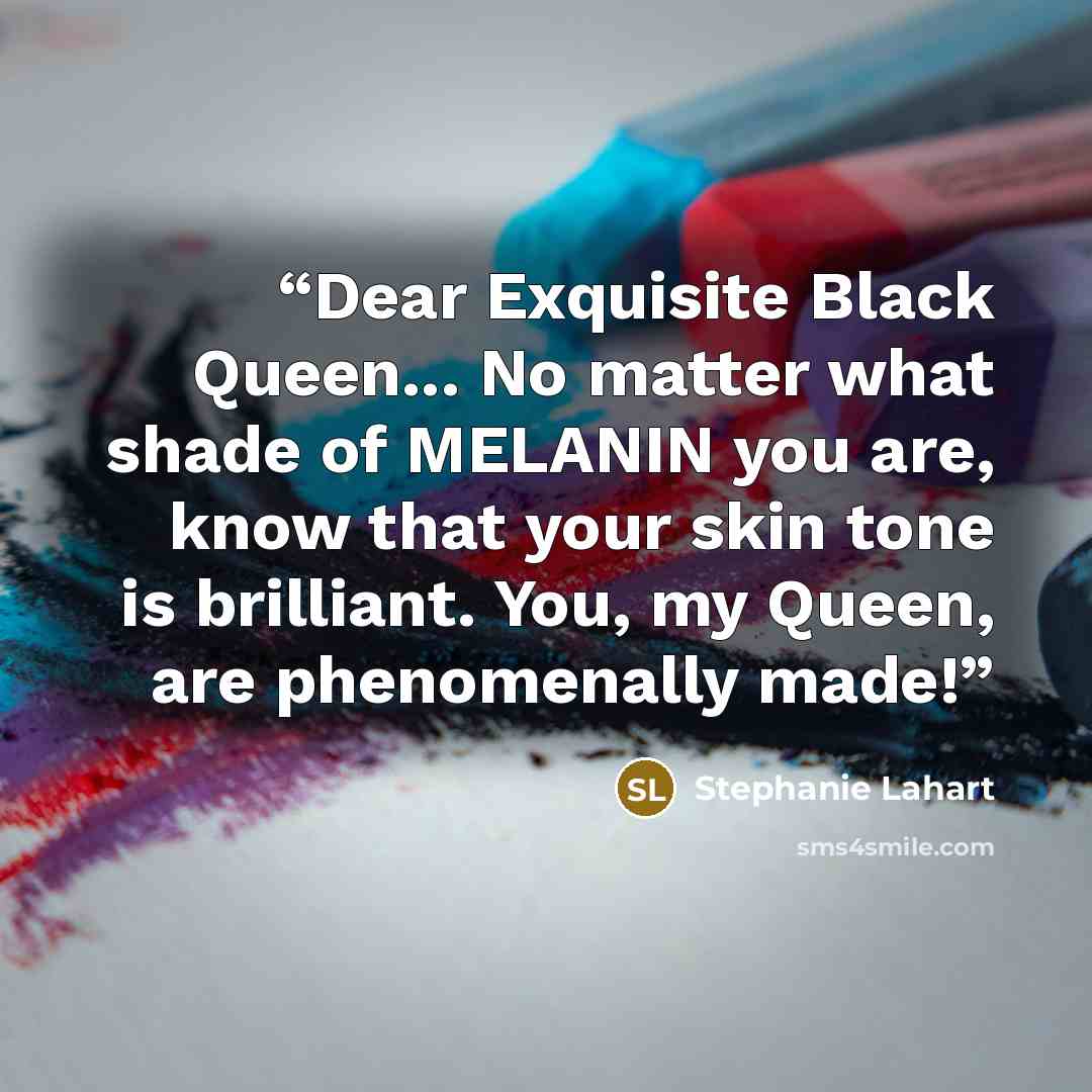 “Dear Exquisite Black Queen... No matter what shade of MELANIN you are, know that your skin tone is brilliant. You, my Queen, are phenomenally made!” quote by Stephanie Lahart