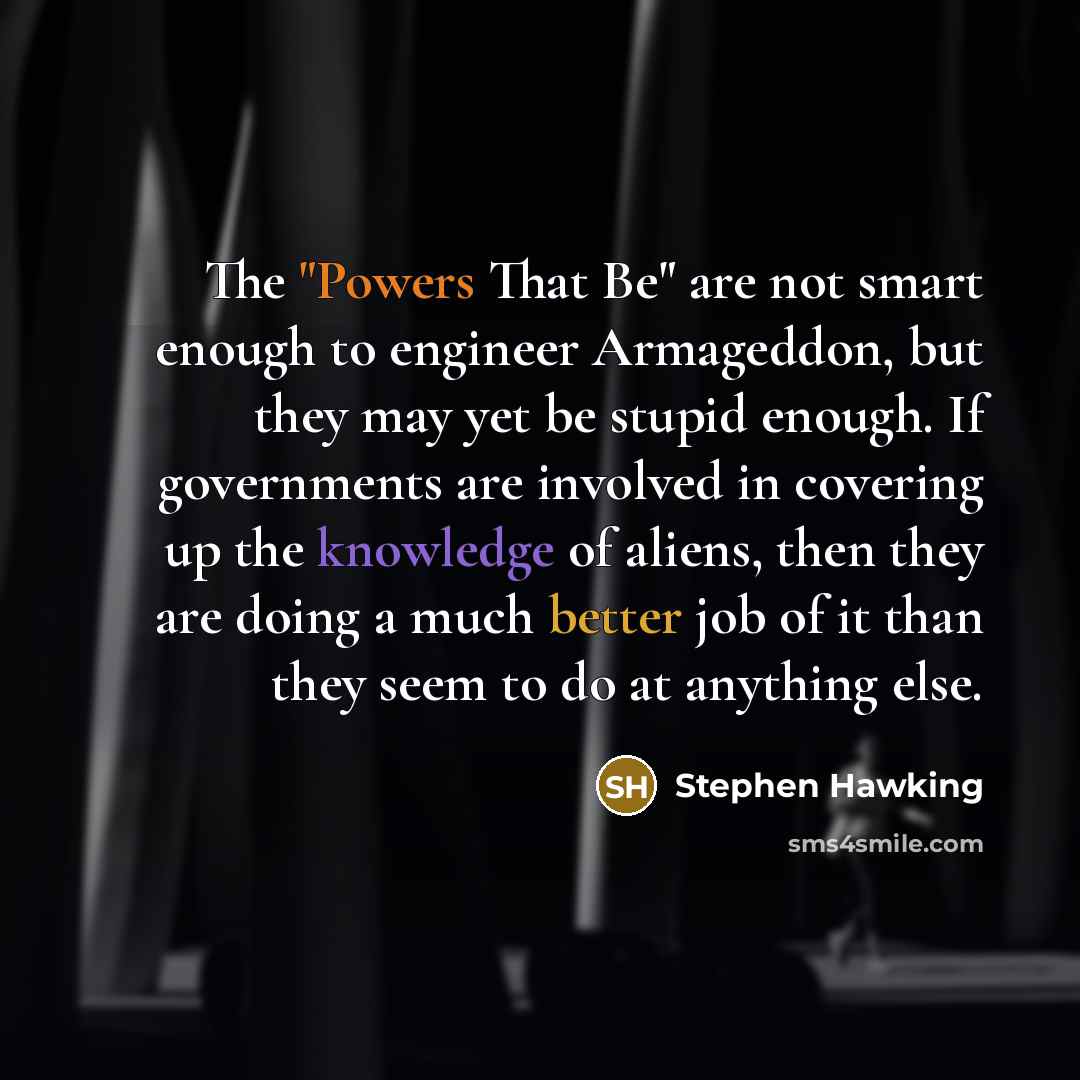 “The "Powers That Be" are not smart enough to engineer Armageddon, but they may yet be stupid enough. If governments are involved in covering up the knowledge of aliens, then they are doing a much better job of it than they seem to do at anything else.” quote by Stephen Hawking