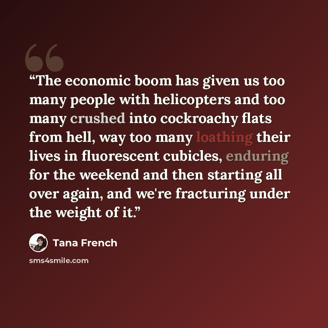 “The economic boom has given us too many people with helicopters and too many crushed into cockroachy flats from hell, way too many loathing their lives in fluorescent cubicles, enduring for the weekend and then starting all over again, and we're fracturing under the weight of it.” quote by Tana French