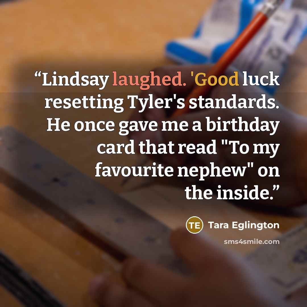 “Lindsay laughed. 'Good luck resetting Tyler's standards. He once gave me a birthday card that read "To my favourite nephew" on the inside.” quote by Tara Eglington