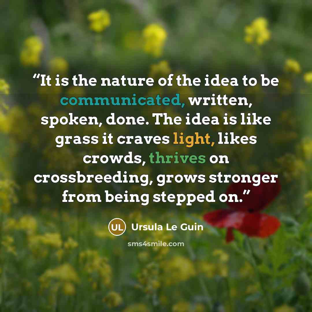 “It is the nature of the idea to be communicated, written, spoken, done. The idea is like grass it craves light, likes crowds, thrives on crossbreeding, grows stronger from being stepped on.” quote by Ursula Le Guin