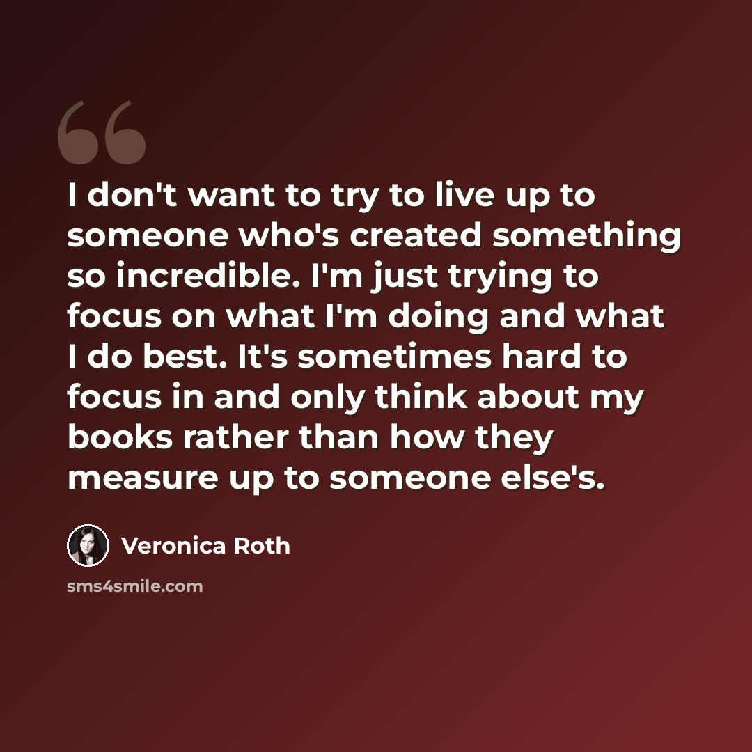 “I don't want to try to live up to someone who's created something so incredible. I'm just trying to focus on what I'm doing and what I do best. It's sometimes hard to focus in and only think about my books rather than how they measure up to someone else's.” quote by Veronica Roth