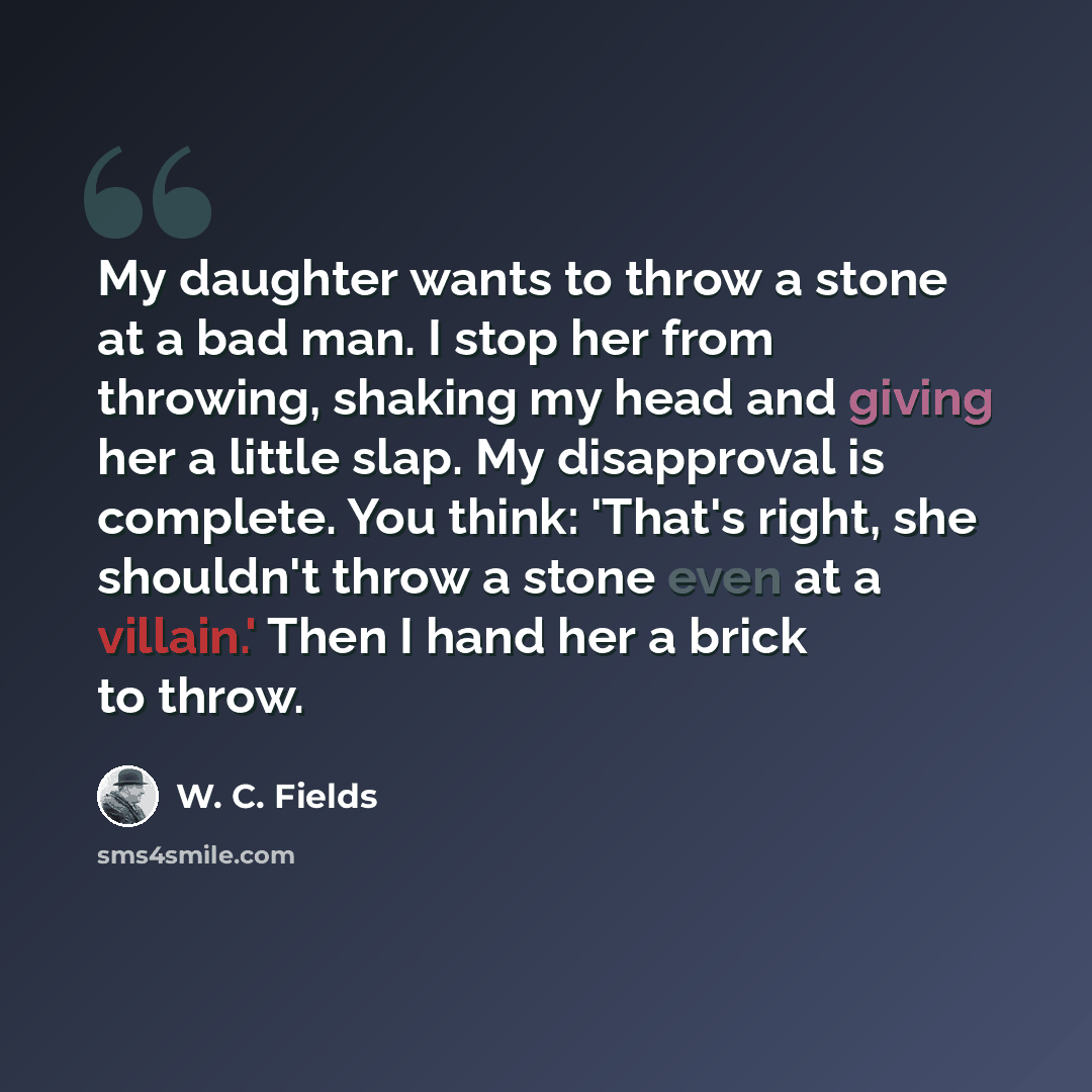 “My daughter wants to throw a stone at a bad man. I stop her from throwing, shaking my head and giving her a little slap. My disapproval is complete. You think: 'That's right, she shouldn't throw a stone even at a villain.' Then I hand her a brick to throw.” quote by W. C. Fields
