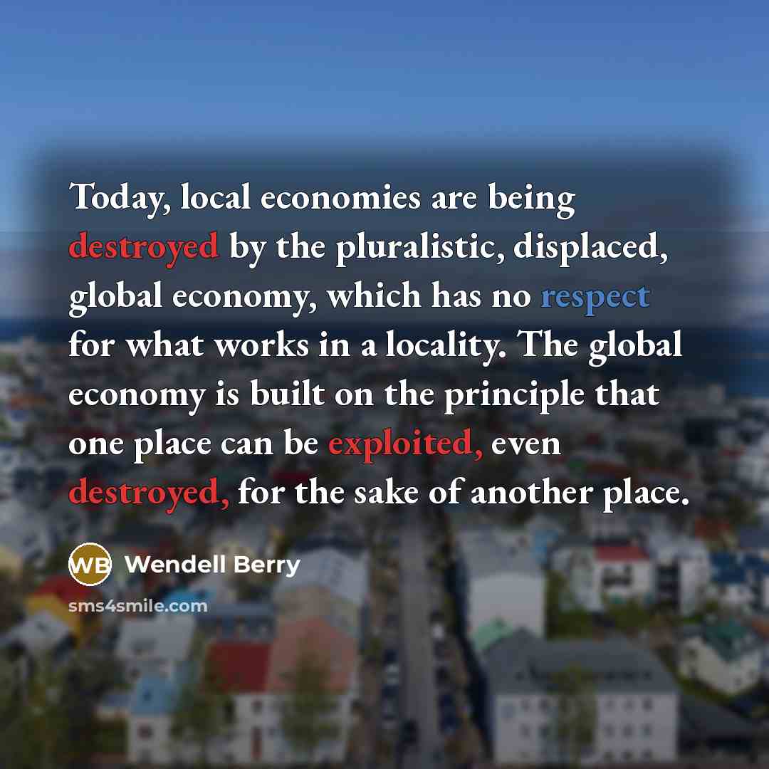 “Today, local economies are being destroyed by the pluralistic, displaced, global economy, which has no respect for what works in a locality. The global economy is built on the principle that one place can be exploited, even destroyed, for the sake of another place.” quote by Wendell Berry