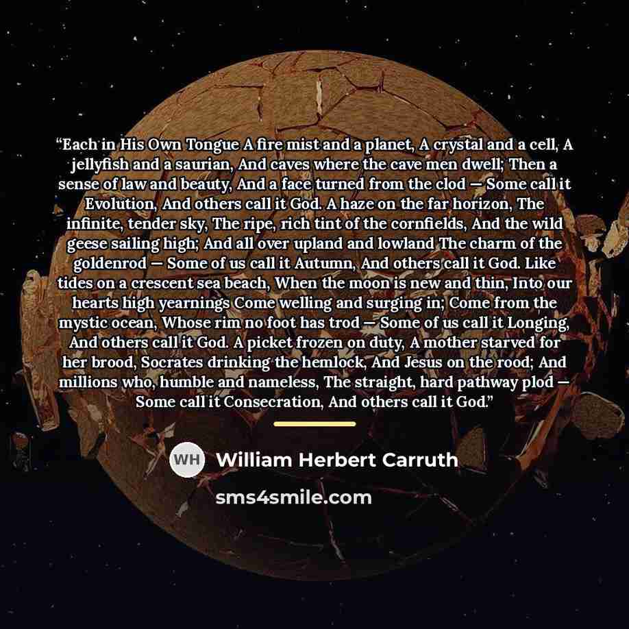 “Each in His Own Tongue A fire mist and a planet, A crystal and a cell, A jellyfish and a saurian, And caves where the cave men dwell; Then a sense of law and beauty, And a face turned from the clod — Some call it Evolution, And others call it God. A haze on the far horizon, The infinite, tender…” quote by William Herbert Carruth