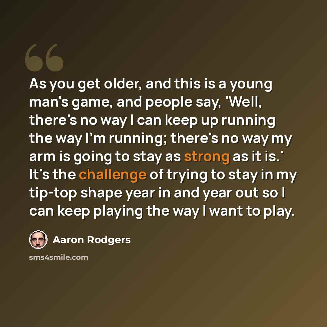 “As you get older, and this is a young man's game, and people say, 'Well, there's no way I can keep up running the way I'm running; there's no way my arm is going to stay as strong as it is.' It's the challenge of trying to stay in my tip-top shape year in and year out so I can keep playing the way…” quote by Aaron Rodgers