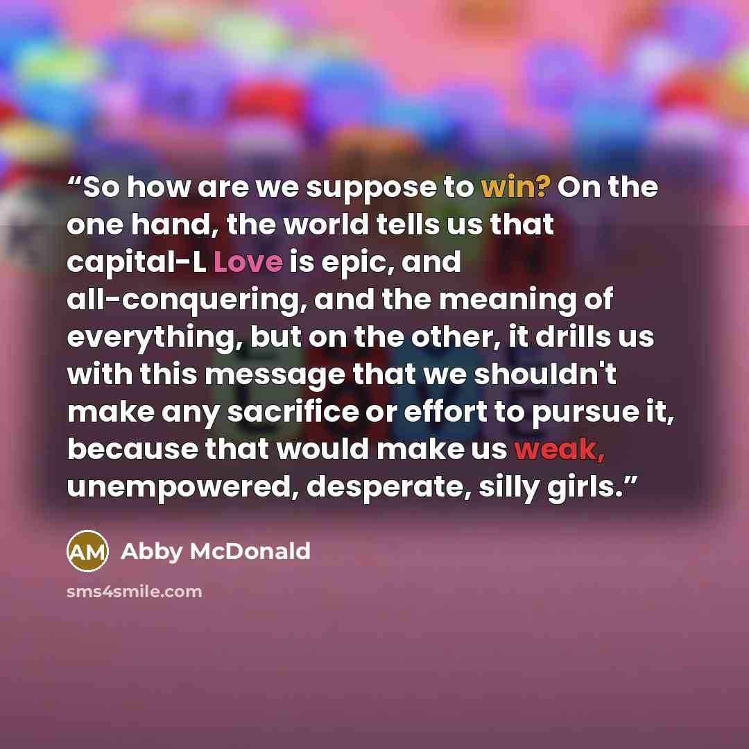 “So how are we suppose to win? On the one hand, the world tells us that capital-L Love is epic, and all-conquering, and the meaning of everything, but on the other, it drills us with this message that we shouldn't make any sacrifice or effort to pursue it, because that would make us weak…” quote by Abby McDonald