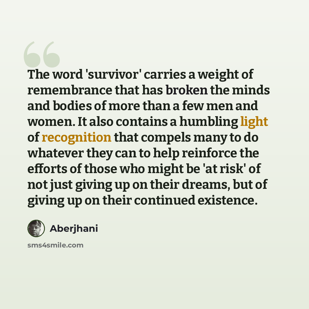 “The word 'survivor' carries a weight of remembrance that has broken the minds and bodies of more than a few men and women. It also contains a humbling light of recognition that compels many to do whatever they can to help reinforce the efforts of those who might be 'at risk' of not just giving up…” quote by Aberjhani