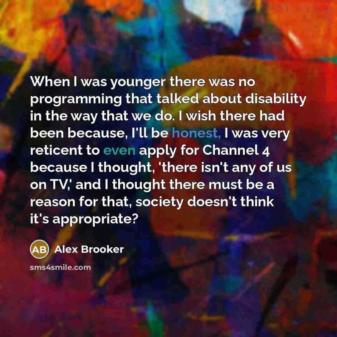 “When I was younger there was no programming that talked about disability in the way that we do. I wish there had been because, I'll be honest, I was very reticent to even apply for Channel 4 because I thought, 'there isn't any of us on TV,' and I thought there must be a reason for that, society…” quote by Alex Brooker