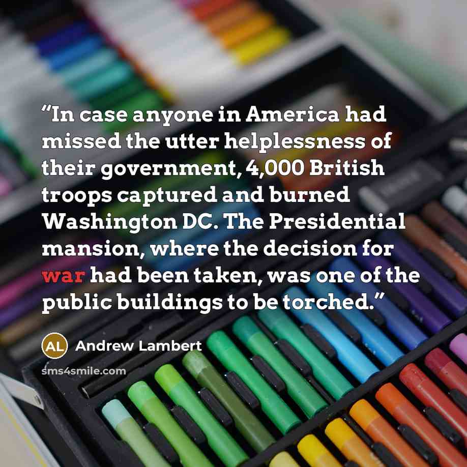 “In case anyone in America had missed the utter helplessness of their government, 4,000 British troops captured and burned Washington DC. The Presidential mansion, where the decision for war had been taken, was one of the public buildings to be torched.” quote by Andrew Lambert