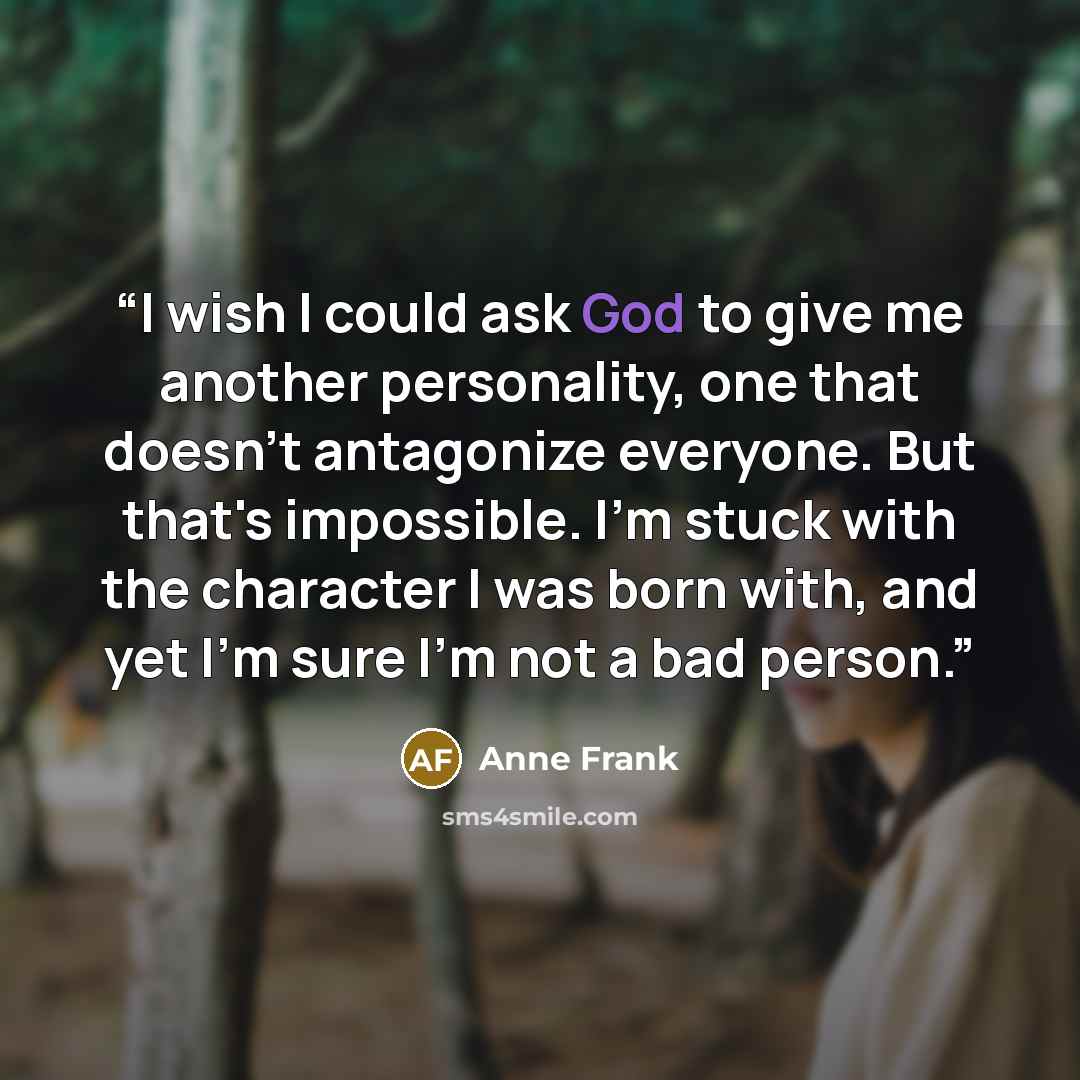 “I wish I could ask God to give me another personality, one that doesn't antagonize everyone. But that's impossible. I'm stuck with the character I was born with, and yet I'm sure I'm not a bad person.” quote by Anne Frank