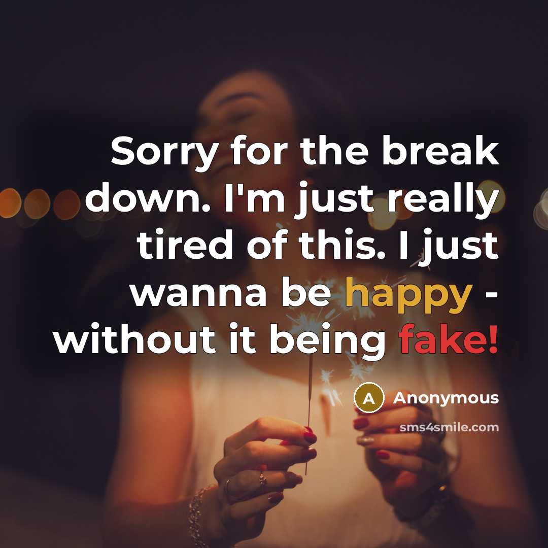 “Sorry for the break down. I'm just really tired of this. I just wanna be happy - without it being fake!” quote by Anonymous