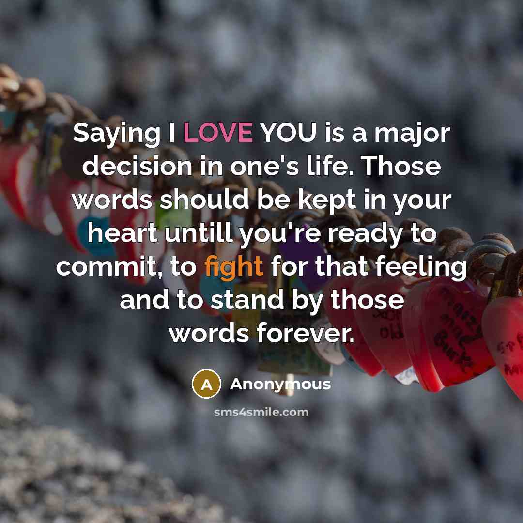 “Saying I LOVE YOU is a major decision in one's life. Those words should be kept in your heart untill you're ready to commit, to fight for that feeling and to stand by those words forever.” quote by Anonymous