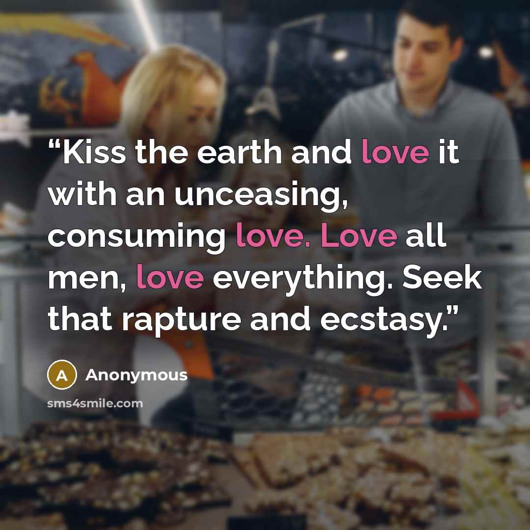 “Kiss the earth and love it with an unceasing, consuming love. Love all men, love everything. Seek that rapture and ecstasy.” quote by Anonymous