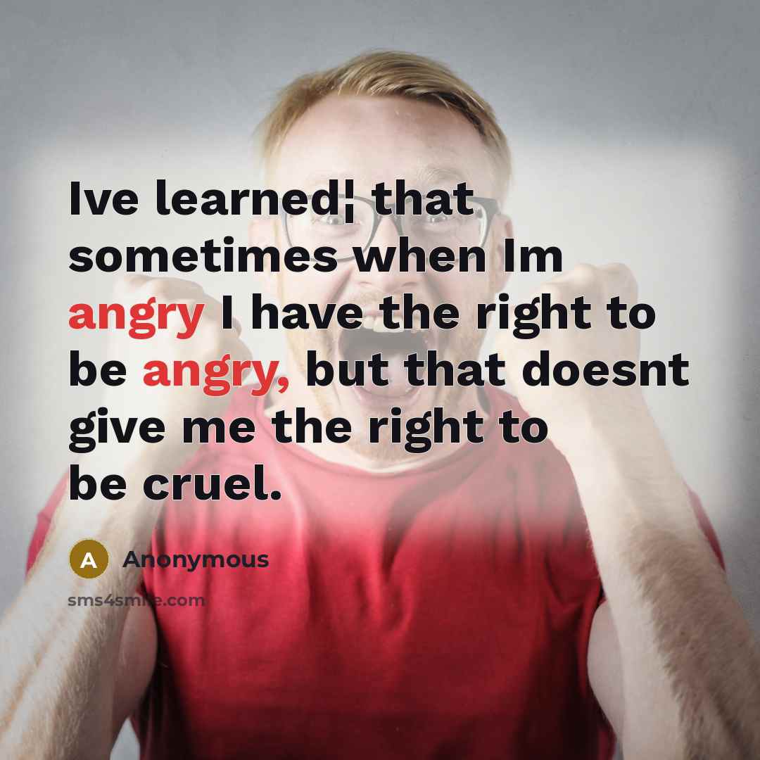 “Ive learned¦ that sometimes when Im angry I have the right to be angry, but that doesnt give me the right to be cruel.” quote by Anonymous