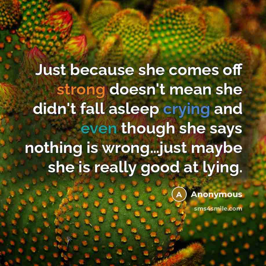 “Just because she comes off strong doesn't mean she didn't fall asleep crying and even though she says nothing is wrong…just maybe she is really good at lying.” quote by Anonymous