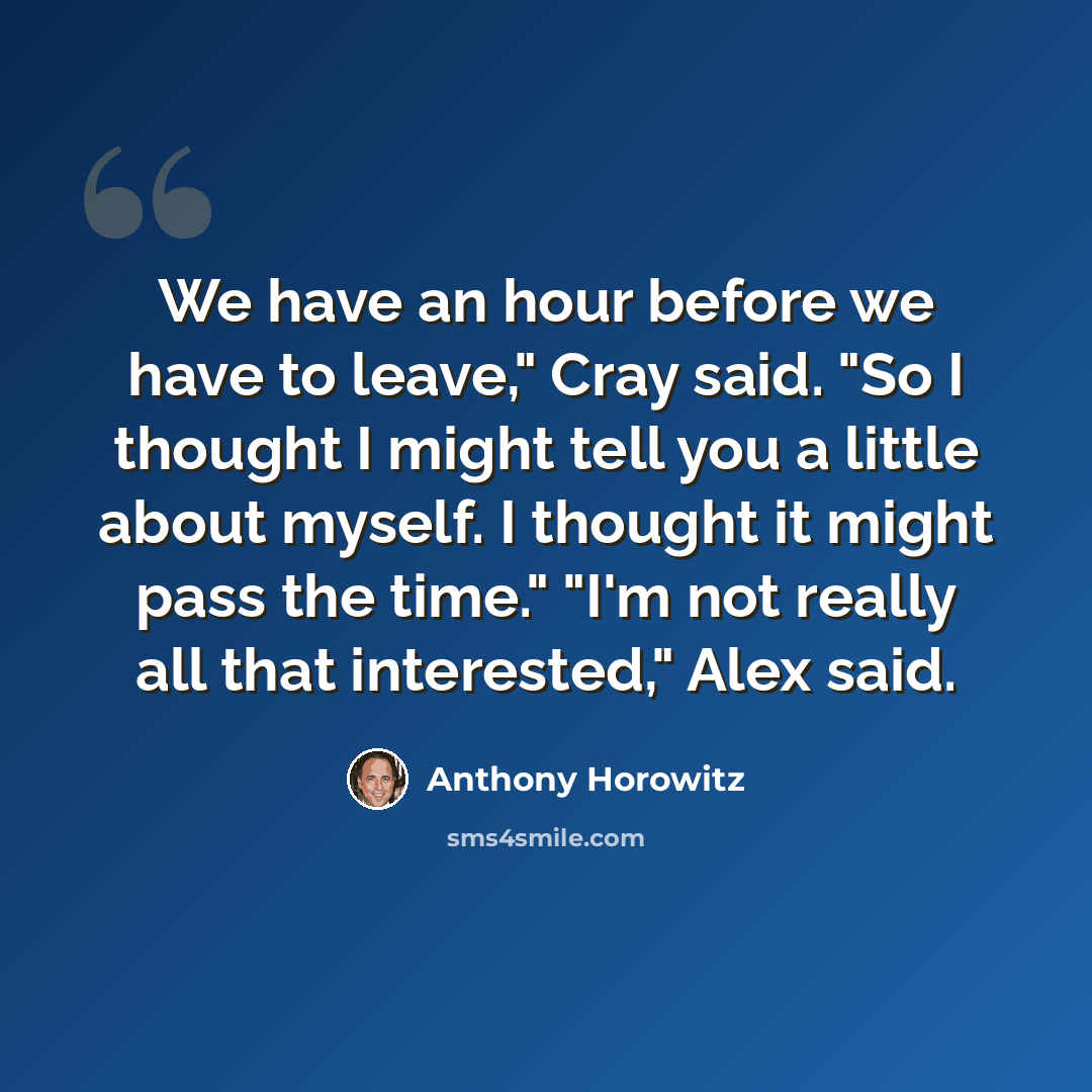 “We have an hour before we have to leave," Cray said. "So I thought I might tell you a little about myself. I thought it might pass the time." "I'm not really all that interested," Alex said.” quote by Anthony Horowitz