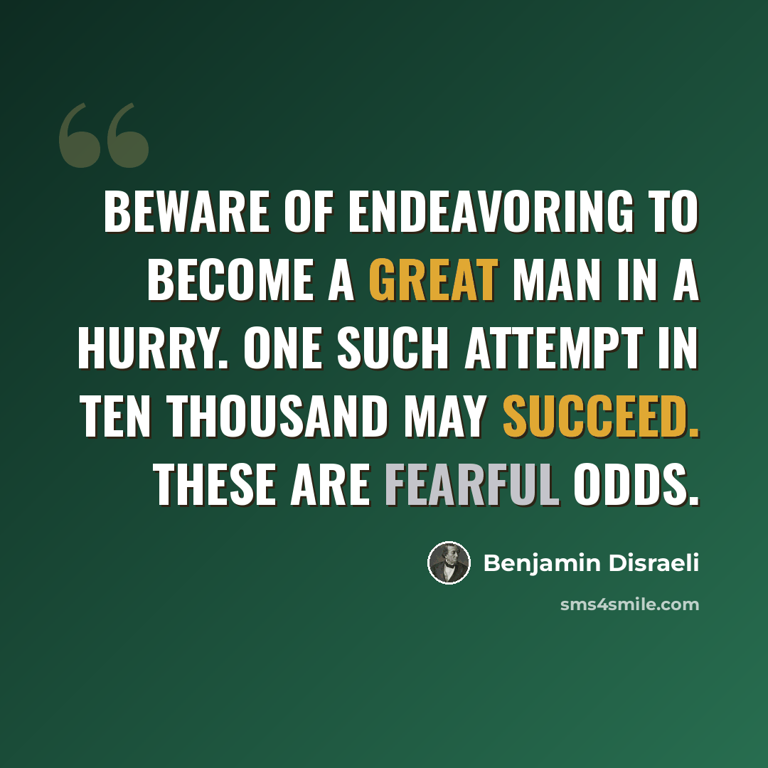 “Beware of endeavoring to become a great man in a hurry. One such attempt in ten thousand may succeed. These are fearful odds.” quote by Benjamin Disraeli