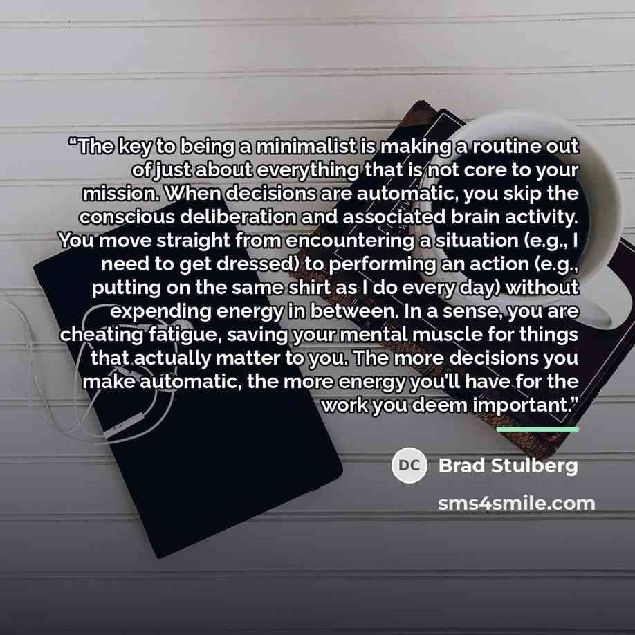 “The key to being a minimalist is making a routine out of just about everything that is not core to your mission. When decisions are automatic, you skip the conscious deliberation and associated brain activity. You move straight from encountering a situation (e.g., I need to get dressed) to…” quote by Brad Stulberg