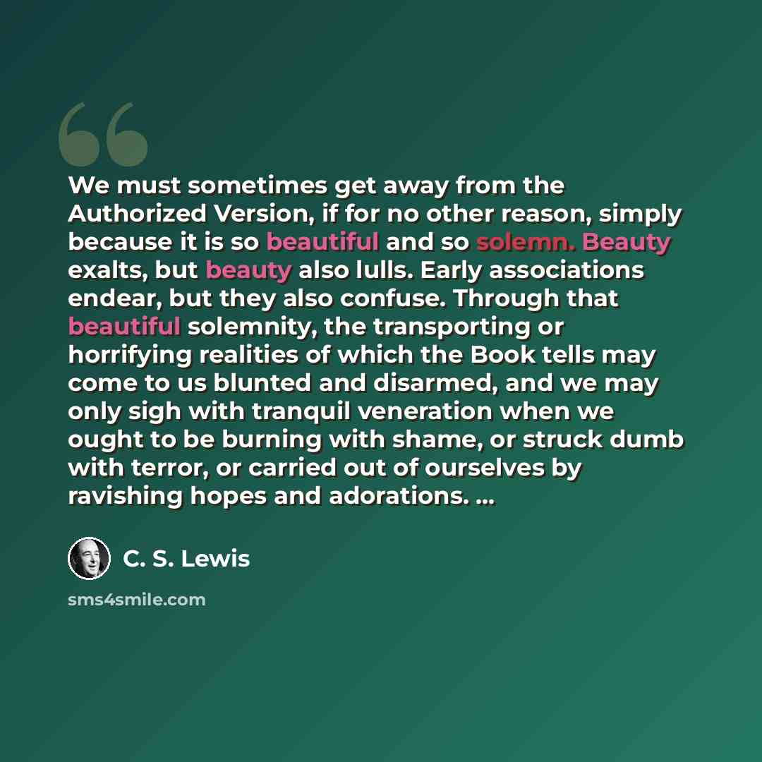 “We must sometimes get away from the Authorized Version, if for no other reason, simply because it is so beautiful and so solemn. Beauty exalts, but beauty also lulls. Early associations endear, but they also confuse. Through that beautiful solemnity, the transporting or horrifying realities of…” quote by C. S. Lewis
