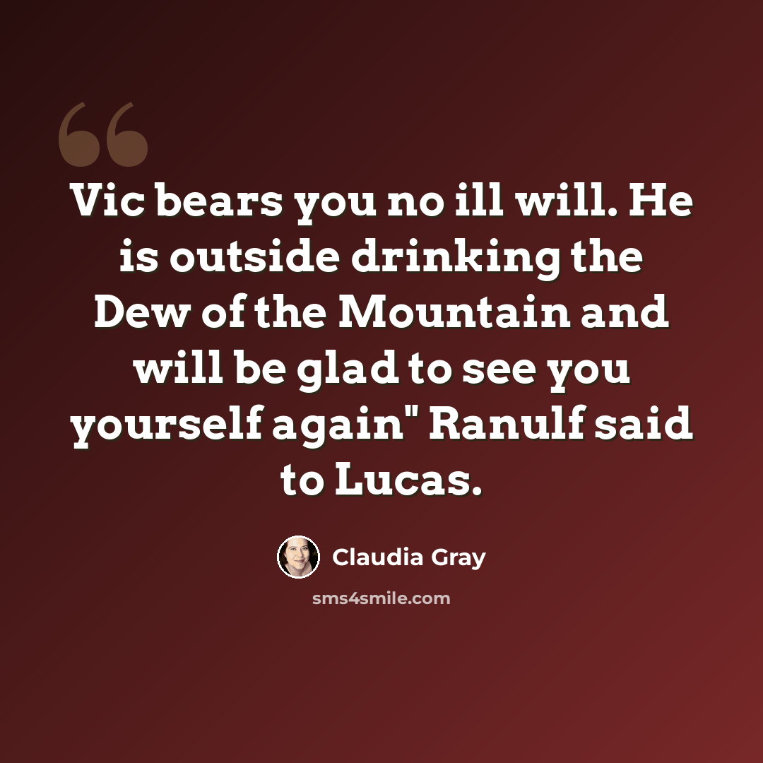 “Vic bears you no ill will. He is outside drinking the Dew of the Mountain and will be glad to see you yourself again" Ranulf said to Lucas.” quote by Claudia Gray