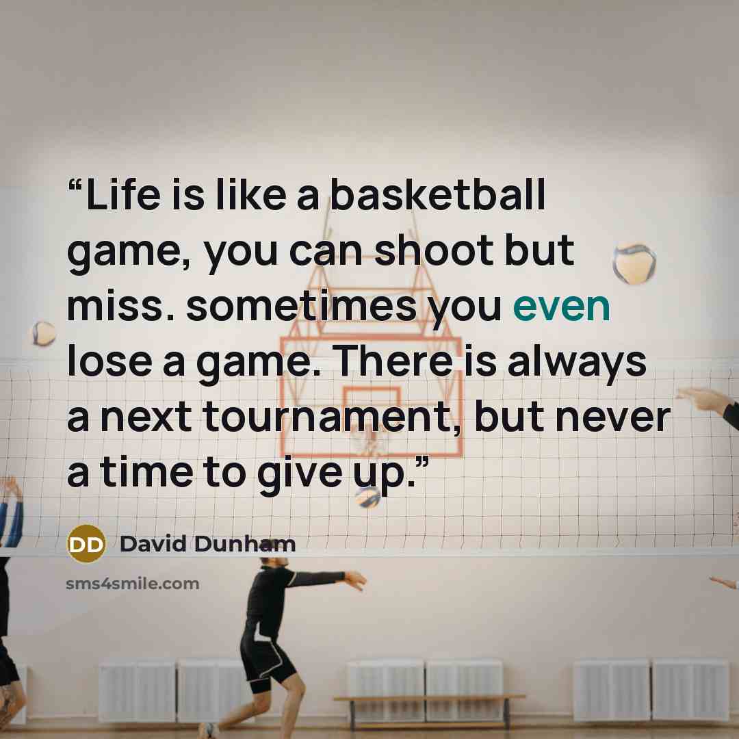“Life is like a basketball game, you can shoot but miss. sometimes you even lose a game. There is always a next tournament, but never a time to give up.” quote by David Dunham