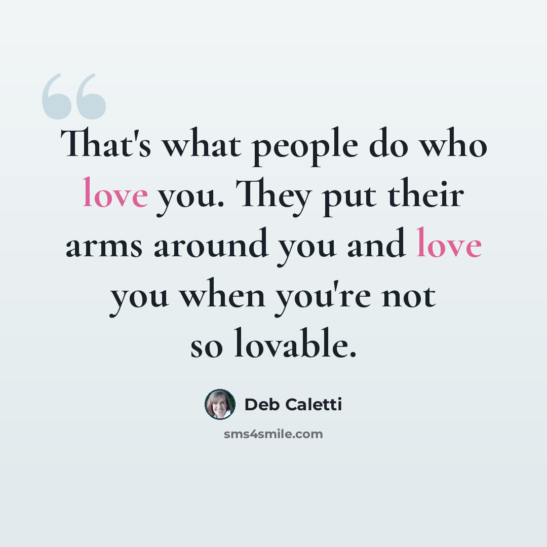 “That's what people do who love you. They put their arms around you and love you when you're not so lovable.” quote by Deb Caletti