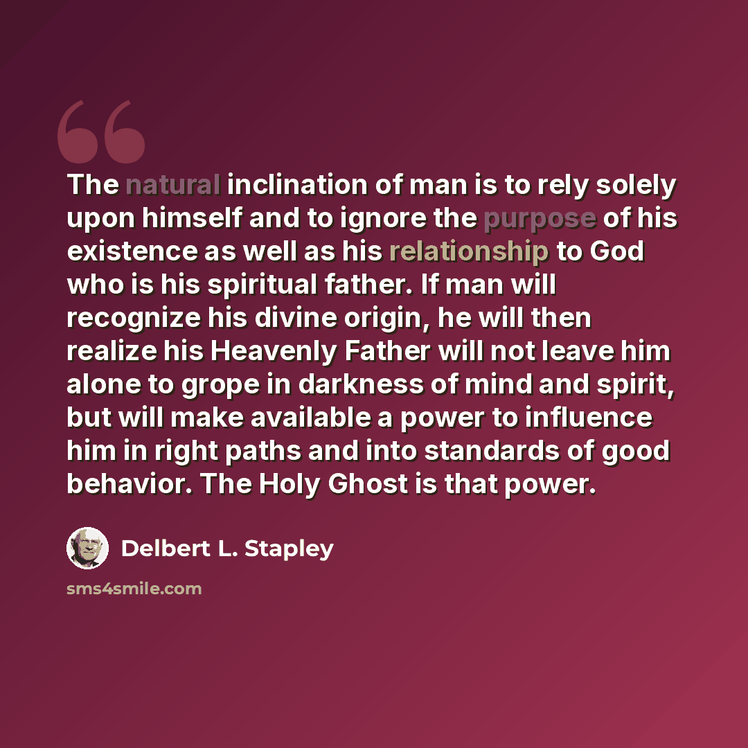 “The natural inclination of man is to rely solely upon himself and to ignore the purpose of his existence as well as his relationship to God who is his spiritual father. If man will recognize his divine origin, he will then realize his Heavenly Father will not leave him alone to grope in darkness…” quote by Delbert L. Stapley