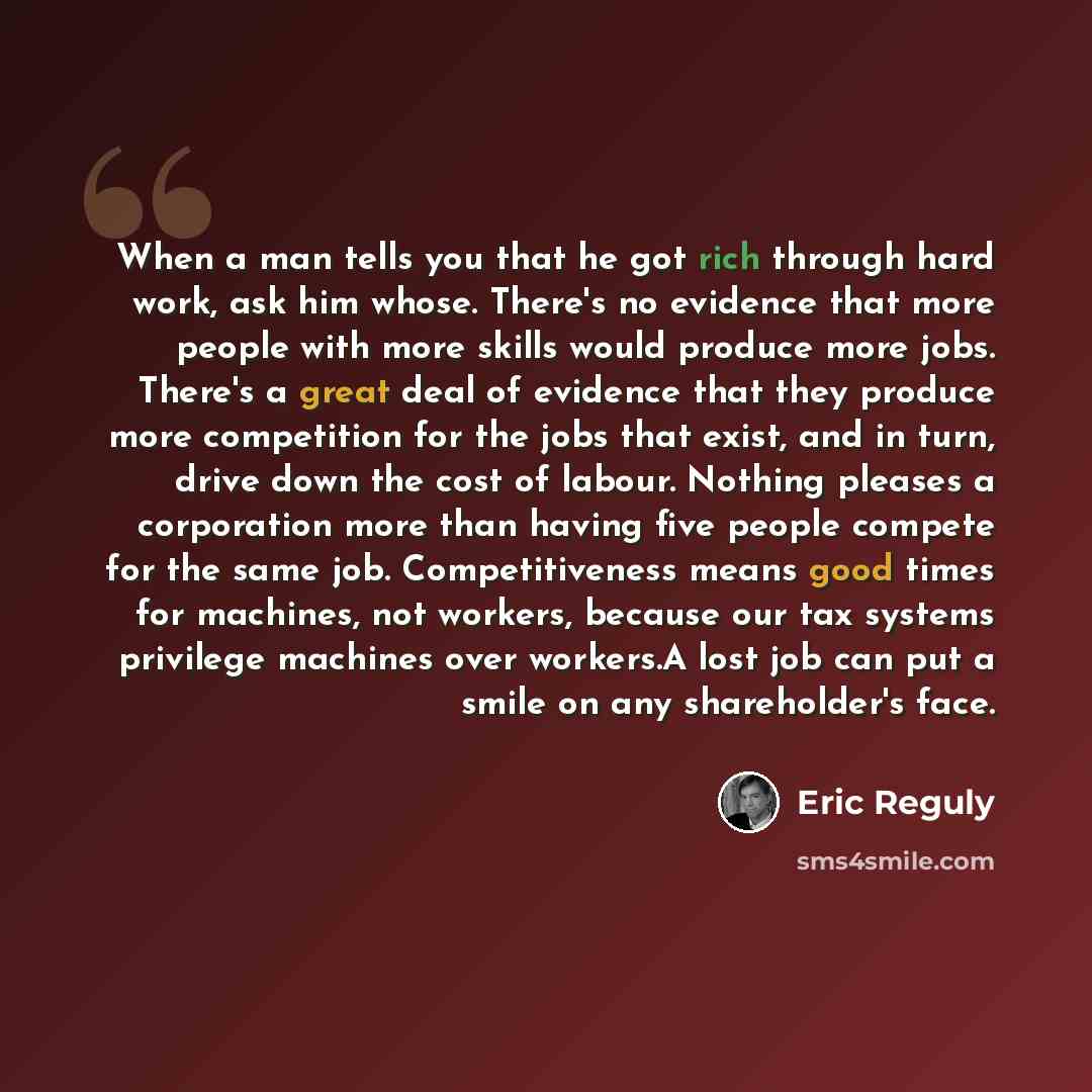 “When a man tells you that he got rich through hard work, ask him whose. There's no evidence that more people with more skills would produce more jobs. There's a great deal of evidence that they produce more competition for the jobs that exist, and in turn, drive down the cost of labour. Nothing…” quote by Eric Reguly