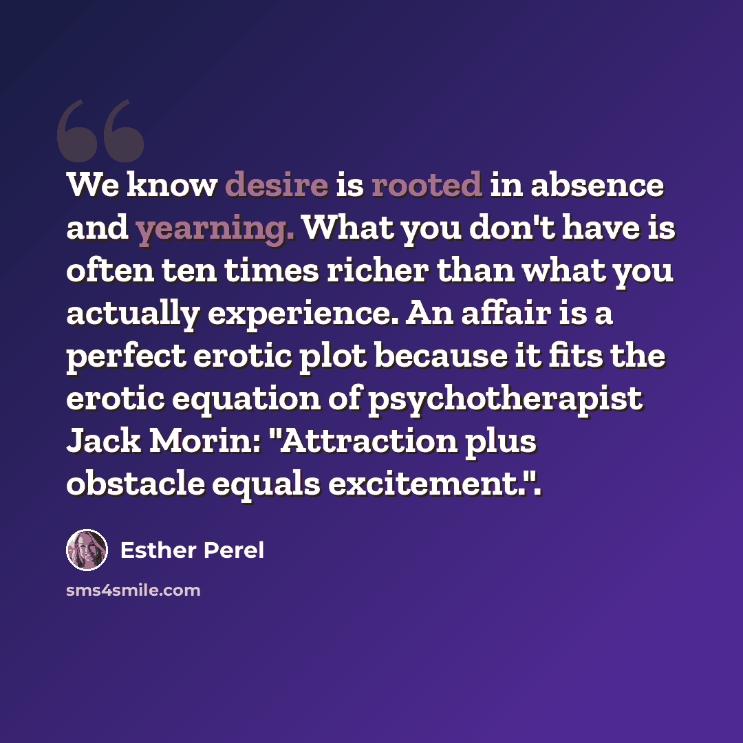 “We know desire is rooted in absence and yearning. What you don't have is often ten times richer than what you actually experience. An affair is a perfect erotic plot because it fits the erotic equation of psychotherapist Jack Morin: "Attraction plus obstacle equals excitement.".” quote by Esther Perel
